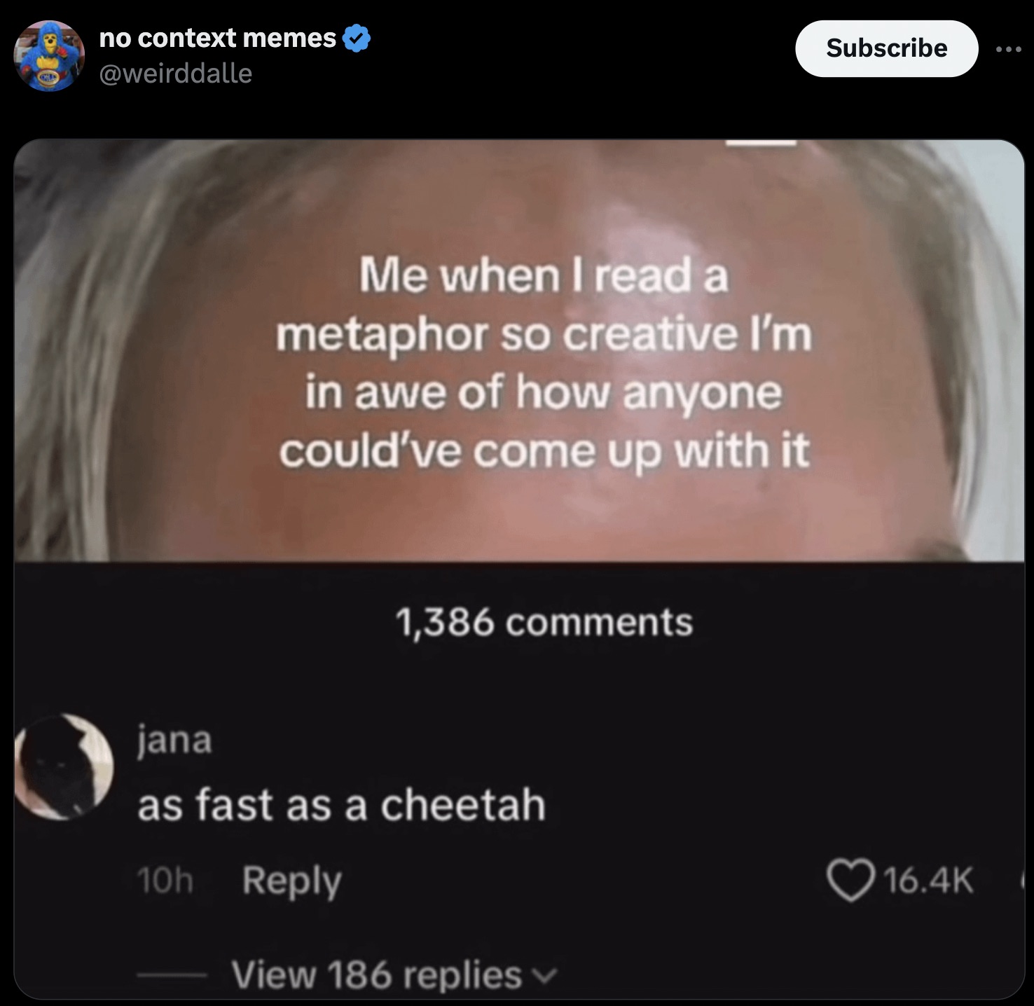 screenshot - no context memes Me when I read a metaphor so creative I'm in awe of how anyone could've come up with it 1,386 jana as fast as a cheetah 10h View 186 replies Subscribe